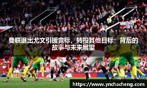 曼联退出尤文引援竞标，转投其他目标：背后的故事与未来展望